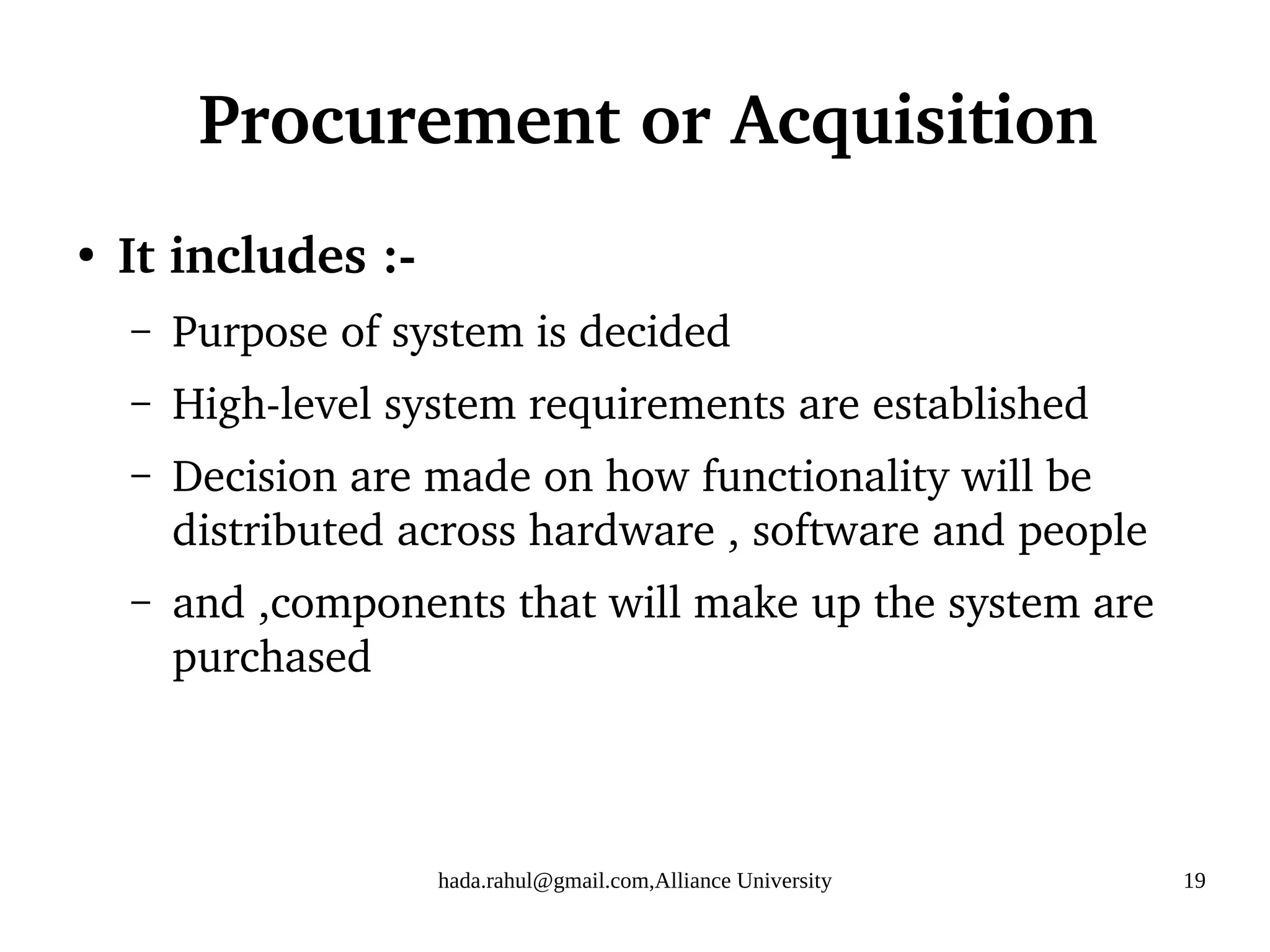 hada.rahul@gmail.com,Alliance University 19
Procurement or Acquisition
●
It includes :-
– Purpose of system is decided
– High-level system requirements are established
– Decision are made on how functionality will be
distributed across hardware , software and people
– and ,components that will make up the system are
purchased
 