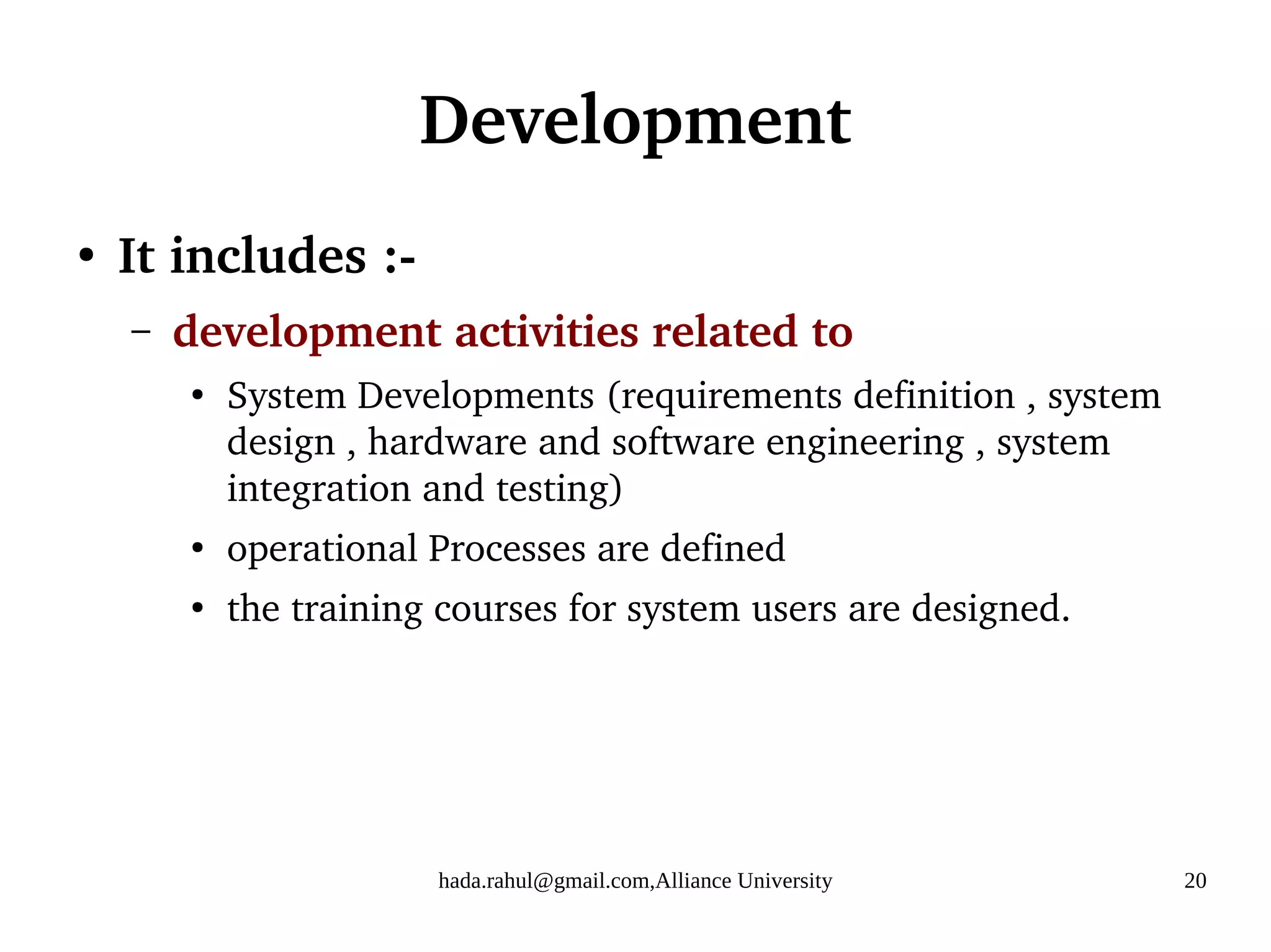 hada.rahul@gmail.com,Alliance University 20
Development
●
It includes :-
– development activities related to
●
System Developments (requirements definition , system
design , hardware and software engineering , system
integration and testing)
●
operational Processes are defined
●
the training courses for system users are designed.
 