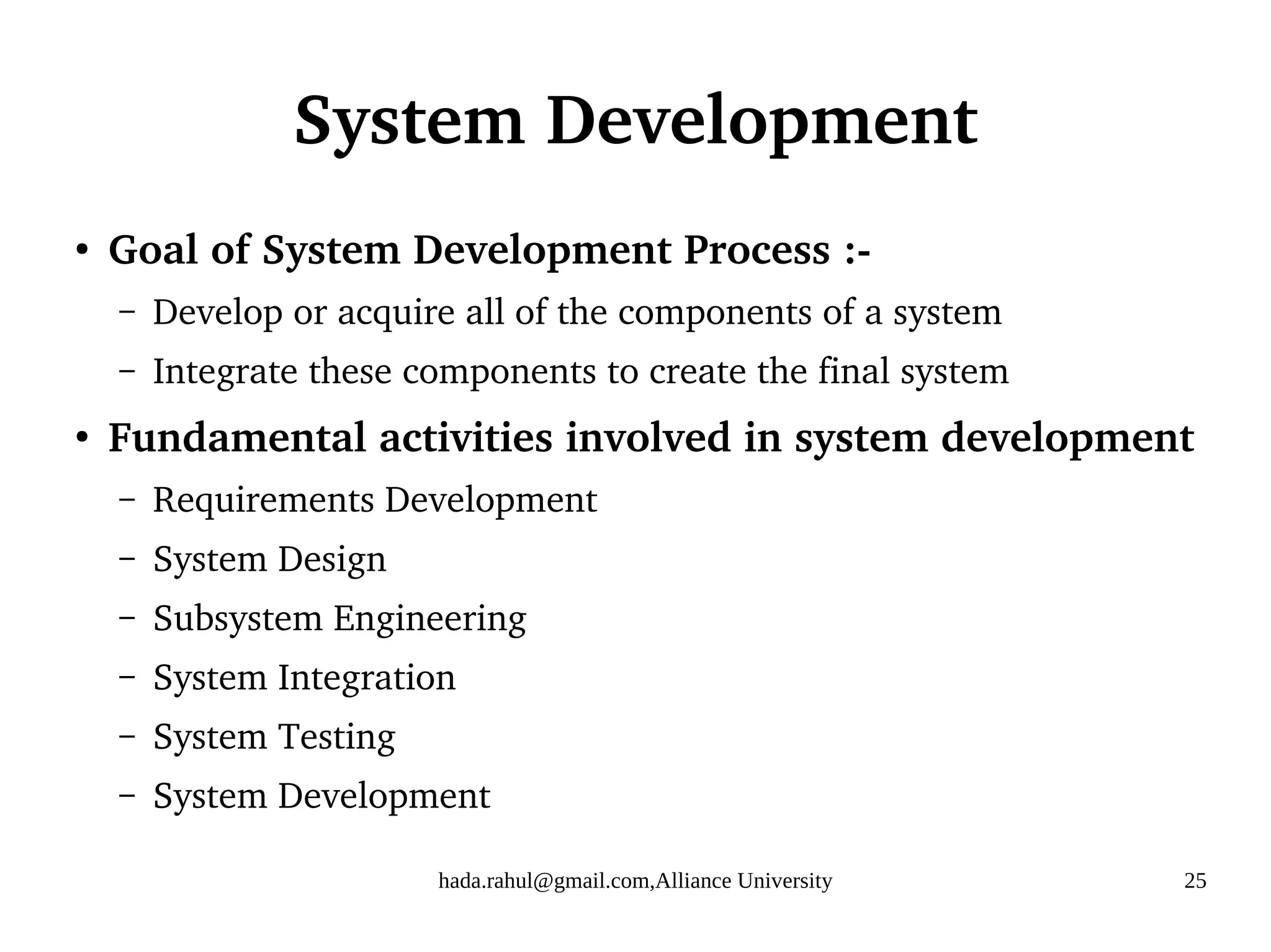 hada.rahul@gmail.com,Alliance University 25
System Development
●
Goal of System Development Process :-
– Develop or acquire all of the components of a system
– Integrate these components to create the final system
●
Fundamental activities involved in system development
– Requirements Development
– System Design
– Subsystem Engineering
– System Integration
– System Testing
– System Development
 
