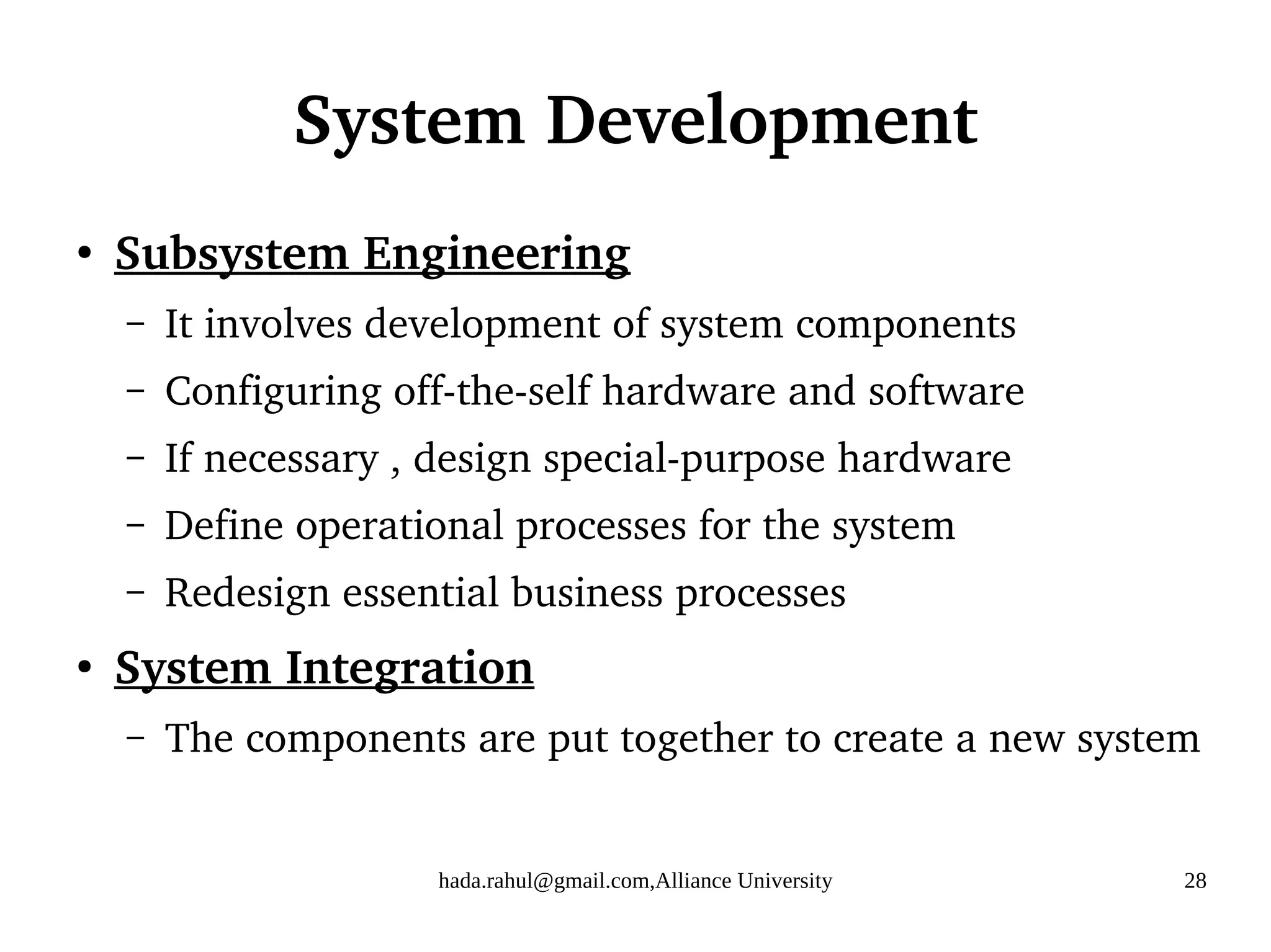 hada.rahul@gmail.com,Alliance University 28
System Development
●
Subsystem Engineering
– It involves development of system components
– Configuring off-the-self hardware and software
– If necessary , design special-purpose hardware
– Define operational processes for the system
– Redesign essential business processes
●
System Integration
– The components are put together to create a new system
 