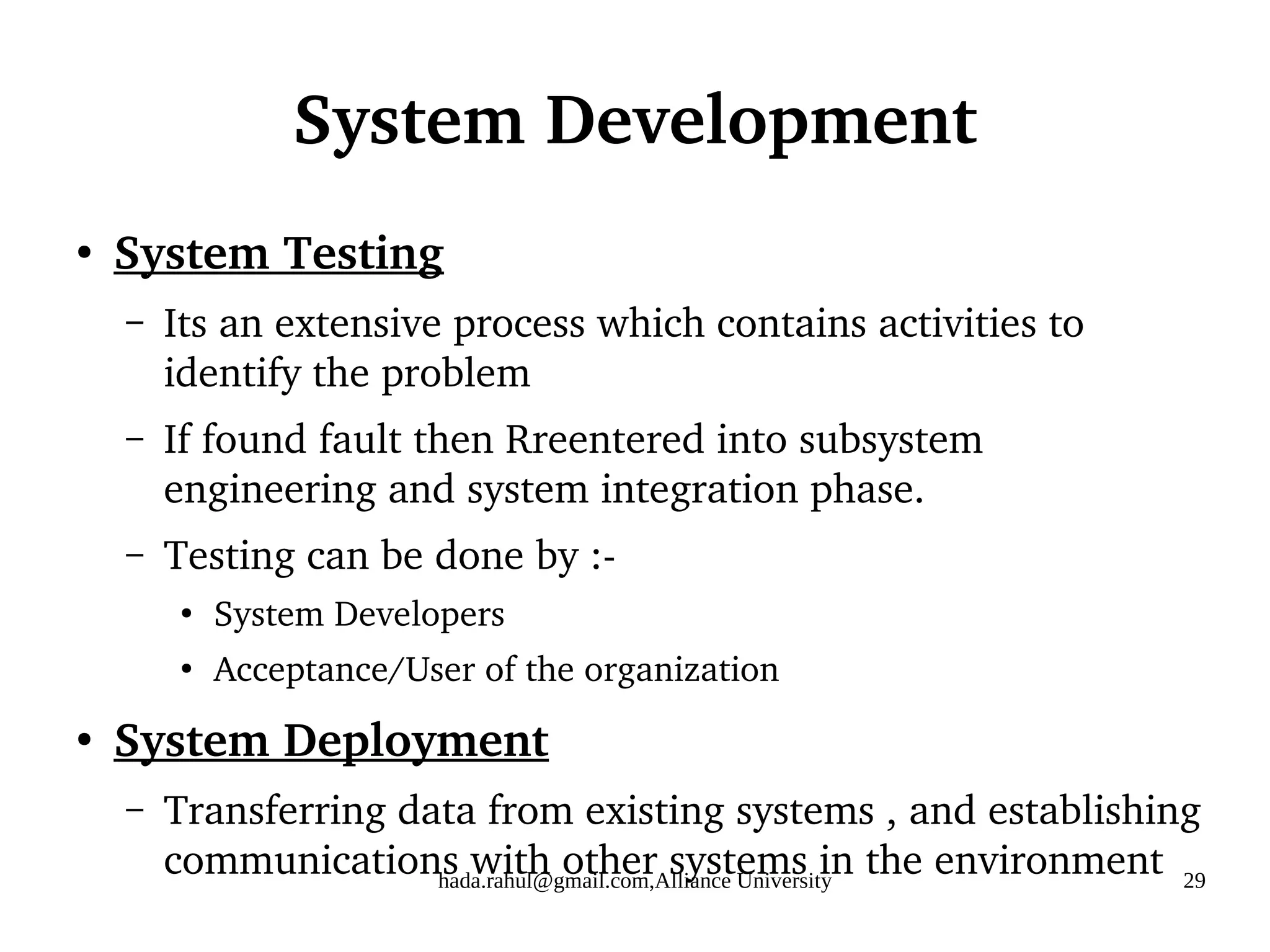 hada.rahul@gmail.com,Alliance University 29
System Development
●
System Testing
– Its an extensive process which contains activities to
identify the problem
– If found fault then Rreentered into subsystem
engineering and system integration phase.
– Testing can be done by :-
●
System Developers
●
Acceptance/User of the organization
●
System Deployment
– Transferring data from existing systems , and establishing
communications with other systems in the environment
 