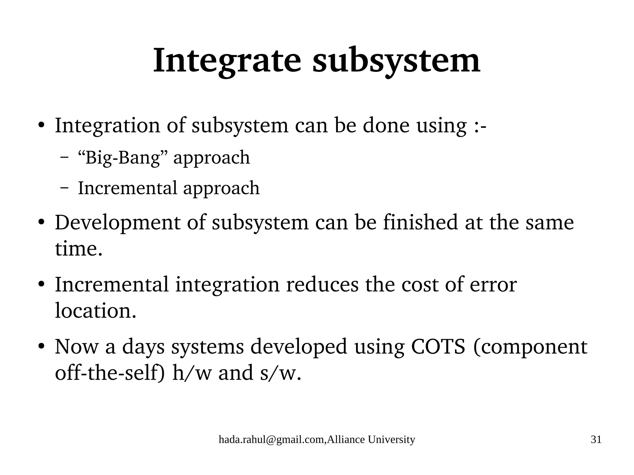 hada.rahul@gmail.com,Alliance University 31
Integrate subsystem
●
Integration of subsystem can be done using :-
– “Big-Bang” approach
– Incremental approach
●
Development of subsystem can be finished at the same
time.
●
Incremental integration reduces the cost of error
location.
●
Now a days systems developed using COTS (component
off-the-self) h/w and s/w.
 