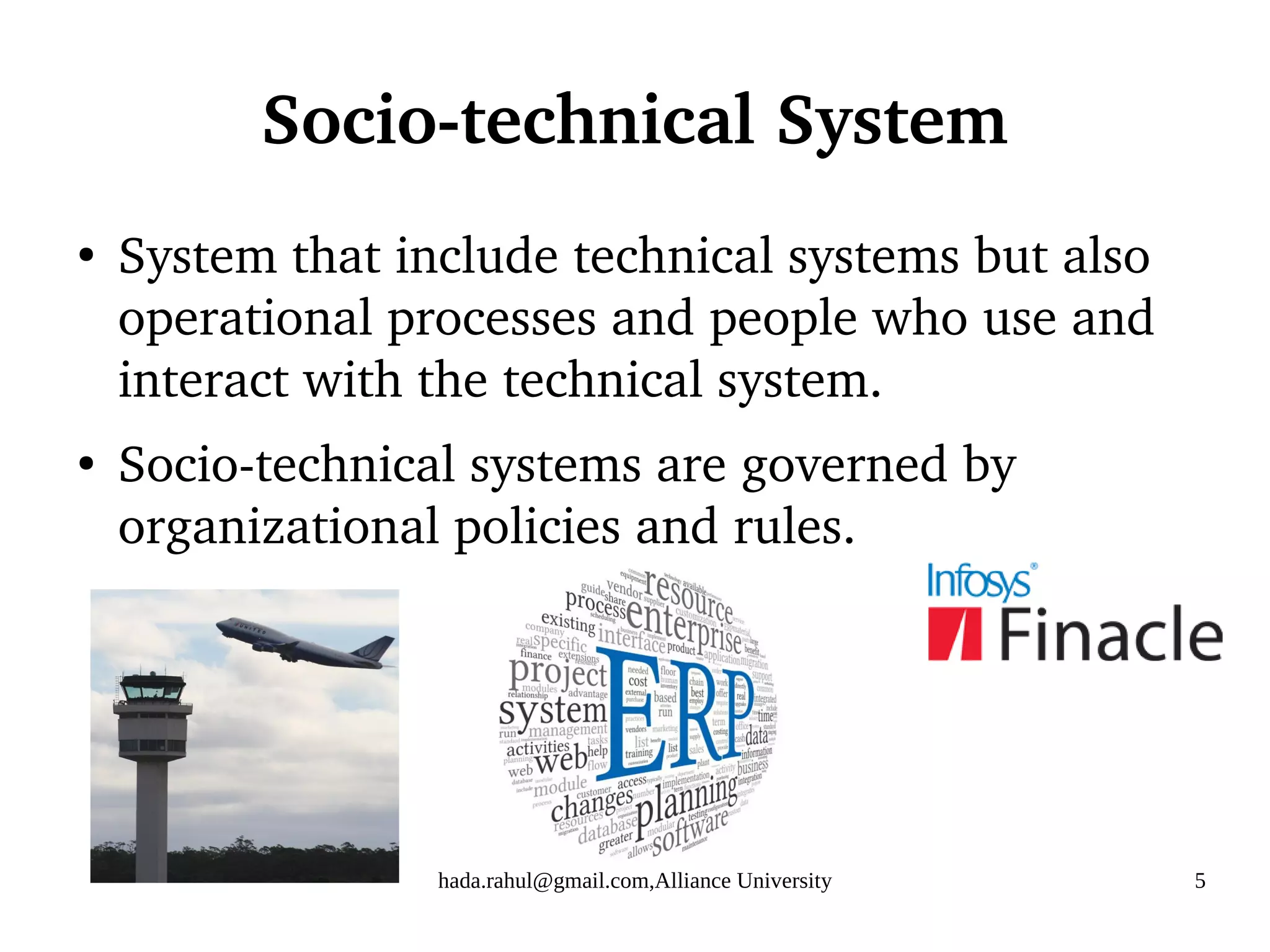 hada.rahul@gmail.com,Alliance University 5
Socio-technical System
●
System that include technical systems but also
operational processes and people who use and
interact with the technical system.
●
Socio-technical systems are governed by
organizational policies and rules.
 