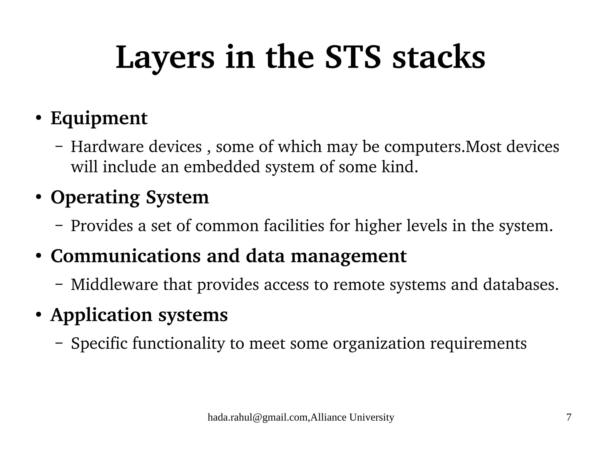 hada.rahul@gmail.com,Alliance University 7
Layers in the STS stacks
●
Equipment
– Hardware devices , some of which may be computers.Most devices
will include an embedded system of some kind.
●
Operating System
– Provides a set of common facilities for higher levels in the system.
●
Communications and data management
– Middleware that provides access to remote systems and databases.
●
Application systems
– Specific functionality to meet some organization requirements
 