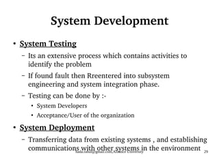 hada.rahul@gmail.com,Alliance University 29
System Development
●
System Testing
– Its an extensive process which contains activities to
identify the problem
– If found fault then Rreentered into subsystem
engineering and system integration phase.
– Testing can be done by :-
●
System Developers
●
Acceptance/User of the organization
●
System Deployment
– Transferring data from existing systems , and establishing
communications with other systems in the environment
 