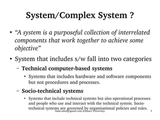 hada.rahul@gmail.com,Alliance University 3
System/Complex System ?
●
“A system is a purposeful collection of interrelated
components that work together to achieve some
objective”
●
System that includes s/w fall into two categories
– Technical computer-based systems
●
Systems that includes hardware and software components
but not procedures and processes.
– Socio-technical systems
●
Systems that include technical systems but also operational processes
and people who use and interact with the technical system. Socio-
technical systems are governed by organisational policies and rules.
 