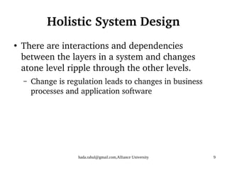 hada.rahul@gmail.com,Alliance University 9
Holistic System Design
●
There are interactions and dependencies
between the layers in a system and changes
atone level ripple through the other levels.
– Change is regulation leads to changes in business
processes and application software
 