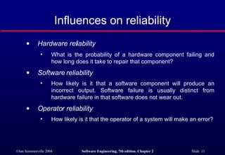 Hardware reliability  What is the probability of a hardware component failing and how long does it take to repair that component? Software reliability   How likely is it that a software component will produce an incorrect output. Software failure is usually distinct from hardware failure in that software does not wear out.  Operator reliability  How likely is it that the operator of a system will make an error? Influences on reliability 