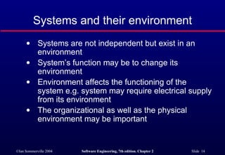 Systems and their environment Systems are not independent but exist in an environment System’s function may be to change its environment Environment affects the functioning of the system e.g. system may require electrical supply from its environment The organizational as well as the physical environment may be important 