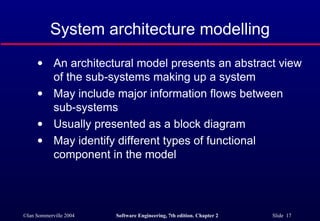 System architecture modelling An architectural model presents an abstract view of the sub-systems making up a system May include major information flows between sub-systems Usually presented as a block diagram May identify different types of functional component in the model 