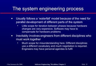 The system engineering process Usually follows a ‘waterfall’ model because of the need for parallel development of different parts of the system Little scope for iteration between phases because hardware changes are very expensive. Software may have to compensate for hardware problems Inevitably involves engineers from different disciplines who must work together Much scope for misunderstanding here. Different disciplines use a different vocabulary and much negotiation is required. Engineers may have personal agendas to fulfil 