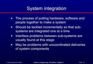 The process of putting hardware, software and  people together to make a system Should be tackled incrementally so that sub-systems are integrated one at a time Interface problems between sub-systems are usually found at this stage May be problems with uncoordinated deliveries  of system components System integration 
