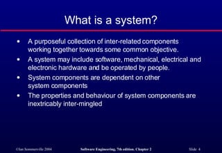 What is a system? A purposeful collection of inter-related components working together towards some common objective.  A system may include software, mechanical, electrical and electronic hardware and be operated by people. System components are dependent on other  system components The properties and behaviour of system components are inextricably inter-mingled 