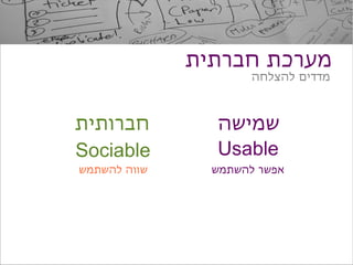 ‫מערכת חברתית‬
                      ‫מדדים להצלחה‬



‫חברותית‬         ‫שמישה‬
‫‪Sociable‬‬        ‫‪Usable‬‬
‫שווה להשתמש‬     ‫אפשר להשתמש‬
 