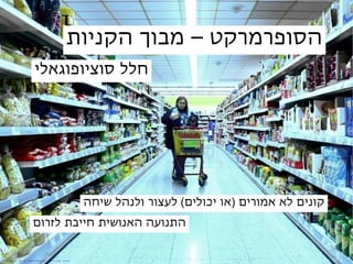 ‫הסופרמרקט – מבוך הקניות‬
                            ‫חלל סוציופוגאלי‬




                                                             ‫קונים לא אמורים )או יכולים( לעצור ולנהל שיחה‬
                           ‫התנועה האנושית חייבת לזרום‬


‫: ‪c r e d it‬‬   ‫‪E r ik‬‬   ‫‪He hr m a n n‬‬   ‫‪jen r ik s . c o m‬‬
 