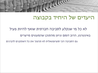 ‫היעדים של היחיד בקבוצה‬

  ‫לא כל מי שנקלע לסביבה חברתית שואף להיות פעיל‬
          ‫באינטרנט, הרוב דומם וניזון מהתוכן שהמעטים מייצרים‬
‫גם הסביבה הכי סוציופטאלית לא תהפוך את כל השתקנים לדברנים‬
 