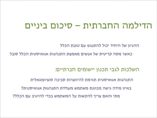 ‫הדילמה החברתית – סיכום ביניים‬

                        ‫ההגיון של היחיד יכול להתנגש עם טובת הכלל‬

‫כאשר מסה קריטית של אנשים מאמצת התנהגות אגואיסטית הכלל סובל‬



                     ‫השלכות לגבי תכנון יישומים חברתיים:‬
         ‫התנהגות אגואיסטית תורמת להיווצרות סביבה סוציופוגאלית‬

     ‫באיזו מידה גישה מכוונת משתמש מעודדת התנהגות אגואיסטית?‬
 ‫מתי והאם צריך להקשות על המשתמש בכדי להיטיב עם הכלל?‬
 