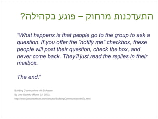 ?‫התעדכנות מרחוק – פוגע בקהילה‬
  “What happens is that people go to the group to ask a
  question. If you offer the "notify me" checkbox, these
  people will post their question, check the box, and
  never come back. They'll just read the replies in their
  mailbox.

  The end.”

Building Communities with Software
By Joel Spolsky (March 03, 2003)
http://www.joelonsoftware.com/articles/BuildingCommunitieswithSo.html
 