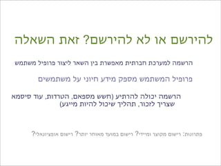 ‫להירשם או לא להירשם? זאת השאלה‬
‫הרשמה למערכת חברתית מאפשרת בין השאר ליצור פרופיל משתמש‬

        ‫פרופיל המשתמש מספק מידע חיוני על משתמשים‬

‫הרשמה יכולה להרתיע )חשש מספאם, הטרדות, עוד סיסמא‬
               ‫שצריך לזכור, תהליך שיכול להיות מייגע(‬



      ‫פתרונות: רישום מקוצר ומיידי? רישום במועד מאוחר יותר? רישום אופציונאלי?‬
 