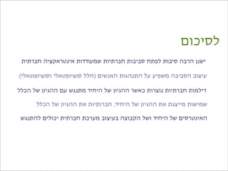 ‫לסיכום‬
 ‫ישנן הרבה סיבות לפתח סביבות חברתיות שמעודדות אינטראקציה חברתית‬

‫עיצוב הסביבה משפיע על התנהגות האנשים )חלל סוציופטאלי וסוציופוגאלי(‬

‫דילמות חברתיות נוצרות כאשר ההגיון של היחיד מתנגש עם ההגיון של הכלל‬

      ‫שמישות מייצגת את ההגיון של היחיד, חברותיות את ההגיון של הכלל‬

 ‫האינטרסים של היחיד ושל הקבוצה בעיצוב מערכת חברתית יכולים להתנגש‬
 