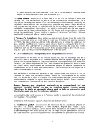 rics però no tenen els diners dels rics i fins i tot hi ha treballadors manuals millor
pagats (un lampista guanya més que un mestre, p.ex).
La classe obrera, depèn de si té feina fixa o no en té i del nombre d’hores que
treballa. Tot i que ha disminuït per efecte de les reconversions tecnològiques i de la
informàtica, i malgrat que alguns oficis han desaparegut substituïts per màquines, els
treballadors especialitzats han vist augmentar molt els seus salaris i l’atur els afecta
molt menys que als obrers no especialitzats. De fet en alguns països la manca de
treballadors especialitzats (lampistes i ram elèctric, automoció, etc) fa que guanyin
més diners que la classe mitjana baixa, tot i fer feines amb menys status. La classe
obrera no especializada (peons, cambrers, paletes...) s’anomena “perifèrica” i té poca
qualificació, inseguretat laboral i salaris baixos.
El “lumpen” o infraclasse, és un sector que està creixen des de finals del segle 20 a
Europa occidental, amb un nivell cultural molt baix (rebotats del sistema escolar),
sovint fills de classe obrera perifèrica instal—lats als barris o pobles del voltant de les
grans capitals i políticament racistes, quasi feixistes (són ben coneguts “Ers Kevins i
les Juanis der Baix Llobregà” en la sociologia catalana a principis del segle 21). També
en formen part els fills “rebels sense causa” de les classes mitjanes (moviment okupa,
etc), tot i que aquests generalment l’abandonen en fer-se grans.
7.- La societat líquida i el replantejament del problema de classe
L’esfondrament de la teoria de les classes socials fou obvi en sociologia des de la
dècada de 1960 i de primer es va intentar resoldre amb la hipòtesi segons la qual
existia una “burgesia col—lectiva” (els països del nord, rics i explotadors) i un proletariat
col—lectiu (els països empobrits del sud). Però aquesta tesi (defensada entre d’altres
per Samir Amin) empíricament és insostenible perquè no explica l’existència de
contradiccions socials a nivell dels països del sud i cau en simplificacions pròpies de la
teoria conspirativa de la història).
Això va conduir a elaborar una altra teoria més complexa per tal d’explicar la crisi del
concepte de classe, que permetés explicar l’ascens de l’individualisme en els països
més rics. Aquest és el mèrit principal de l’obra del sociòleg polonès Zygmunt Bauman
que havia estat marxista (va viure a Moscou durant els anys de la 2ª Guerra mundial) i
que, posteriorment desenvolupà els seus estudis a Anglaterra.
Segons Bauman, una ciutadania postmoderna es caracteritzarà pel que
anomena “societat líquida” en què les relacions socials crearan xarxes
(d’amistat, de desig, de compartir alguns però no tots els moments), però
disminuiran cada cop més les relacions estables.
La societat líquida (contraposada a la “societat sòlida” o tradicional) és potindustrial,
individualista i “presentista”.
En la teoria de la “societat líquida” actualment cal distingir entre:
1.- Ciutadania global: conseqüència de l’extensió de les pràctiques globals en
economia i en cultura. Correspon a l’élite mundial, dirigent dels països i capaç
d’impulsar models de conducta i crear opinió. Parla bàsicament en anglès i no sempre
es caracteritza per tenir molts diners, tot i fer un ampli consum, però sempre tenen un
alt nivell d’estudis i qualificació professional: generalment són professionals exitosos i
10
 