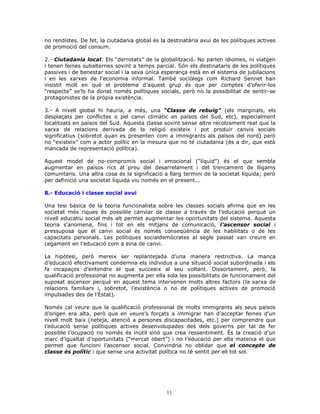 no rendistes. De fet, la ciutadania global és la destinatària avui de les polítiques actives
de promoció del consum.
2.- Ciutadania local: Els “derrotats” de la globalització. No parlen idiomes, ni viatgen
i tenen feines subalternes sovint a temps parcial. Són els destinataris de les polítiques
passives i de benestar social i la seva única esperança està en el sistema de jubilacions
i en les xarxes de l’economia informal. També sociòlegs com Richard Sennet han
insistit molt en què el problema d’aquest grup és que per comptes d’oferir-los
“respecte” se’ls ha donat només polítiques socials, però no la possibilitat de sentir-se
protagonistes de la pròpia existència.
3.- A nivell global hi hauria, a més, una “Classe de rebuig” (els marginals, els
desplaçats per conflictes o pel canvi climàtic en països del Sud, etc), especialment
localitzats en països del Sud. Aquesta classe sovint sense altre recolzament real que la
xarxa de relacions derivada de la religió existeix i pot produir canvis socials
significatius (sobretot quan es presenten com a immigrants als països del nord) però
no “existeix” com a actor polític en la mesura que no té ciutadania (és a dir, que està
mancada de representació política).
Aquest model de no-compromís social i emocional (“líquid”) és el que sembla
augmentar en països rics al preu del desarrelament i del trencament de lligams
comunitaris. Una altra cosa és la significació a llarg termini de la societat líquida; però
per definició una societat líquida viu només en el present...
8.- Educació i classe social avui
Una tesi bàsica de la teoria funcionalista sobre les classes socials afirma que en les
societat més riques és possible canviar de classe a través de l’educació perquè un
nivell educatiu social més alt permet augmentar les oportunitats del sistema. Aquesta
teoria s’anomena, fins i tot en els mitjans de comunicació, l’ascensor social i
pressuposa que el canvi social és només conseqüència de les habilitats o de les
capacitats personals. Les polítiques socialdemòcrates al segle passat van creure en
cegament en l’educació com a eina de canvi.
La hipòtesi, però mereix ser replantejada d’una manera restrictiva. La manca
d’educació efectivament condemna els individus a una situació social subordinada i els
fa incapaços d’entendre el que succeeix al seu voltant. Dissortament, però, la
qualificació professional no augmenta per ella sola les possibilitats de funcionament del
suposat ascensor perquè en aquest tema intervenen molts altres factors (la xarxa de
relacions familiars i, sobretot, l’existència o no de polítiques actives de promoció
impulsades des de l’Estat).
Només cal veure que la qualificació professional de molts immigrants als seus països
d’origen era alta, però que en veure’s forçats a immigrar han d’acceptar feines d’un
nivell molt baix (neteja, atenció a persones discapacitades, etc.) per comprendre que
l’educació sense polítiques actives desenvolupades des dels governs per tal de fer
possible l’ocupació no només és inútil sinó que crea ressentiment. És la creació d’un
marc d’igualtat d’oportunitats (“mercat obert”) i no l’educació per ella mateixa el que
permet que funcioni l’ascensor social. Convindria no oblidar que el concepte de
classe és polític i que sense una activitat política no té sentit per ell tot sol.
11
 