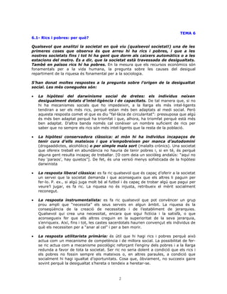 TEMA 6
6.1- Rics i pobres: per què?
Qualsevol que analitzi la societat en què viu (qualsevol societat!) una de les
primeres coses que observa és que arreu hi ha rics i pobres, i que a les
nostres societats fins i tot hi ha gent que dorm als caixers automàtics o a les
estacions del metro. És a dir, que la societat està travessada de desigualtats.
També en països rics hi ha pobres. En la mesura que els recursos econòmics són
fonamentals per a la vida humana, la pregunta sobre les causes del desigual
repartiment de la riquesa és fonamental per a la sociologia.
S’han donat moltes respostes a la pregunta sobre l’origen de la desigualtat
social. Les més conegudes són:
• La hipòtesi del darwinisme social de dretes: els individus neixen
desigualment dotats d’intel—ligència i de capacitats. De tal manera que, si no
hi ha mecanismes socials que ho impedeixin, a la llarga els més intel—ligents
tendiran a ser els més rics, perquè estan més ben adaptats al medi social. Però
aquesta resposta comet el que es diu “fal—làcia de circularitat”: pressuposa que algú
és més ben adaptat perquè ha triomfat i que, alhora, ha triomfat perquè està més
ben adaptat. D’altra banda només cal conèixer un nombre suficient de rics per
saber que no sempre els rics són més intel—ligents que la resta de la població.
• La hipòtesi conservadora clàssica: al món hi ha individus incapaços de
tenir cura d’ells mateixos i que s’empobreixen per manca d’autodomini
(drogaaddictes, alcohòlics) o per simple mala sort (malalts crònics). Una societat
que ofereix treball en abundància no hauria de tenir pobres i, si en té, és perquè
alguna gent resulta incapaç de treballar. [O com deia un sociòleg andalús: “aquí no
hay ‘paraos’, hay quietos”]. De fet, és una versió menys sofisticada de la hipòtesi
darwinista
• La resposta liberal clàssica: es fa ric qualsevol que és capaç d’oferir a la societat
un servei que la societat demanda i que aconsegueix que els altres li paguin per
fer-lo. P. ex., si algú juga molt bé al futbol i és capaç de trobar algú que pagui per
veure’l jugar, es fa ric. La riquesa no és injusta, retribueix el mèrit socialment
reconegut.
• La resposta instrumentalista: es fa ric qualsevol que pot convèncer un grup
prou ampli que “necessita” els seus serveis en algun àmbit. La riquesa és la
conseqüència de la creació de necessitats i de l’establiment de jerarquies.
Qualsevol qui crea una necessitat, encara que sigui fictícia i la satisfà, o que
aconsegueix fer que ells altres creguin en la superioritat de la seva jerarquia,
s’enriqueix. Així, fins i tot, les castes sacerdotals haurien convençut els individus de
què els necessiten per a “anar al cel” i per a ben morir.
• La resposta utilitarista primària: és útil que hi hagi rics i pobres perquè això
actua com un mecanisme de competència i de millora social. La possibilitat de fer-
se ric actua com a mecanisme psicològic reforçant l’enginy dels pobres i a la llarga
redunda a favor de tota la societat. Ser ric no seria dolent a condició que els rics i
els pobres no fossin sempre els mateixos o, en altres paraules, a condició que
socialment hi hagi igualtat d’oportunitats. Cosa que, òbviament, no succeeix gaire
sovint perquè la desigualtat s’hereta o tendeix a heretar-se.
2
 