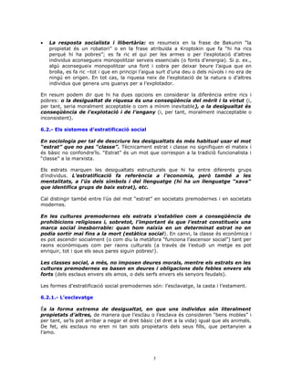 • La resposta socialista i llibertària: es resumeix en la frase de Bakunin “la
propietat és un robatori” o en la frase atribuïda a Kroptokin que fa “hi ha rics
perquè hi ha pobres”; es fa ric el qui per les armes o per l’explotació d’altres
individus aconsegueix monopolitzar serveis essencials (o fonts d’energia). Si p. ex.,
algú aconsegueix monopolitzar una font i cobra per deixar beure l’aigua que en
brolla, es fa ric –tot i que en principi l’aigua surt d’una deu o dels núvols i no era de
ningú en origen. En tot cas, la riquesa neix de l’explotació de la natura o d’altres
individus que genera uns guanys per a l’explotador.
En resum podem dir que hi ha dues opcions en considerar la diferència entre rics i
pobres: o la desigualtat de riquesa és una conseqüència del mèrit i la virtut (i,
per tant, seria moralment acceptable o com a mínim inevitable), o la desigualtat és
conseqüència de l’explotació i de l’engany (i, per tant, moralment inacceptable o
inconsistent).
6.2.- Els sistemes d’estratificació social
En sociologia per tal de descriure les desigualtats és més habitual usar el mot
“estrat” que no pas “classe”. Tècnicament estrat i classe no signifiquen el mateix i
és bàsic no confondre’ls. “Estrat” és un mot que correspon a la tradició funcionalista i
“classe” a la marxista.
Els estrats marquen les desigualtats estructurals que hi ha entre diferents grups
d’individus. L’estratificació fa referència a l’economia, però també a les
mentalitats, a l’ús dels símbols i del llenguatge (hi ha un llenguatge “xava”
que identifica grups de baix estrat), etc.
Cal distingir també entre l’ús del mot “estrat” en societats premodernes i en societats
modernes.
En les cultures premodernes els estrats s’establien com a conseqüència de
prohibicions religioses i, sobretot, l’important és que l’estrat constitueix una
marca social inesborrable: quan hom naixia en un determinat estrat no en
podia sortir mai fins a la mort (estàtica social). En canvi, la classe és econòmica i
es pot ascendir socialment (o com diu la metàfora “funciona l’ascensor social”) tant per
raons econòmiques com per raons culturals (a través de l’estudi un metge es pot
enriquir, tot i que els seus pares siguin pobres!).
Les classes social, a més, no imposen deures morals, mentre els estrats en les
cultures premodernes es basen en deures i obligacions dels febles envers els
forts (dels esclaus envers els amos, o dels serfs envers els senyors feudals).
Les formes d’estratificació social premodernes són: l’esclavatge, la casta i l’estament.
6.2.1.- L’esclavatge
És la forma extrema de desigualtat, en que uns individus són literalment
propietats d’altres, de manera que l’esclau o l’esclava és consideren “bens mobles” i
per tant, se’ls pot arribar a negar el dret bàsic (el dret a la vida) igual que als animals.
De fet, els esclaus no eren ni tan sols propietaris dels seus fills, que pertanyien a
l’amo.
3
 