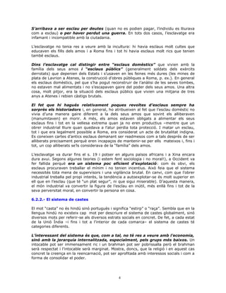 S’arribava a ser esclau per deutes (quan no es podien pagar, l’individu es lliurava
com a esclau) o per haver perdut una guerra. En tots dos casos, l’esclavatge era
infamant i incompatible amb la ciutadania.
L’esclavatge no tenia res a veure amb la incultura: hi havia esclaus molt cultes que
educaven els fills dels amos i a Roma fins i tot hi havia esclaus molt rics que tenien
també esclaus.
Dins l’esclavatge cal distingir entre “esclaus domèstics” que vivien amb la
família dels seus amos i “esclaus públics” (generalment soldats dels exèrcits
derrotats) que depenien dels Estats i s’usaven en les feines més dures (les mines de
plata de Lavrion a Atenes, la construcció d’obres públiques a Roma, p. ex.). En general
els esclaus domèstics, pel que s’ha pogut reconstruir de l’anàlisi de les seves tombes,
no estaven mal alimentats i no s’escapaven gaire del poder dels seus amos. Una altra
cosa, molt pitjor, era la situació dels esclaus públics que vivien una mitjana de tres
anys a Atenes i rebien càstigs brutals.
El fet que hi hagués relativament poques revoltes d’esclaus sempre ha
sorprès els historiadors i, en general, ho atribueixen al fet que l’esclau domèstic no
vivia d’una manera gaire diferent a la dels seus amos que sovint els alliberaven
(manumitaven) en morir. A més, els amos estaven obligats a alimentar els seus
esclaus fins i tot en la vellesa extrema quan ja no eren productius –mentre que un
obrer industrial lliure quan quedava a l’atur perdia tota protecció. I matar un esclau,
tot i que era legalment possible a Roma, era considerat un acte de brutalitat indigna.
Es coneixen cartes d’antics esclaus demanant ser readmesos com a tals després de ser
alliberats precisament perquè eren incapaços de mantenir-se per ells mateixos i, fins i
tot, un cop alliberats se’ls considerava de la “família” dels amos.
L’esclavatge va durar fins el s. 19 i potser en alguns països africans i a Xina encara
dura avui. Segons algunes teories (i estem fent sociologia i no moral!), a Occident va
fer fallida perquè era un sistema poc eficient d’explotació: com és obvi, els
esclaus procuraven treballar el mínim i no tenien incentius. Això feia que el sistema
necessités tota mena de supervisors i una vigilància brutal. En canvi, com que l’obrer
industrial treballa pel propi interès, la tendència a autoexplotar-se és molt superior en
ell que en l’esclau (que té “un plat segur”, ni que sigui miserable). D’aquesta manera,
el món industrial va convertir la figura de l’esclau en inútil, més enllà fins i tot de la
seva perversitat moral, en convertir la persona en cosa.
6.2.2.- El sistema de castes
El mot “casta” no és hindú sinó portuguès i significa “estirp” o “raça”. Sembla que en la
llengua hindú no existeix cap mot per descriure el sistema de castes globalment, sinó
diversos mots per referir-se als diversos estrats socials en concret. De fet, a cada estat
de la Unió Índia –i fins i tot a l’interior de cada comarca– el sistema de castes té
categories diferents.
L’interessant del sistema és que, com a tal, no té res a veure amb l’economia,
sinó amb la jerarquia internalitzada, especialment, pels grups més baixos. Un
intocable pot ser immensament ric i un brahman pot ser pobrissalla però el brahman
serà respectat i l’intocable serà marginat. Mostra, doncs, que la religió i en aquest cas
concret la creença en la reencarnació, pot ser aprofitada amb interessos socials i com a
forma de consolidar el poder.
4
 