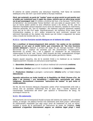 El sistema de castes presenta una estructura tripartida, molt típica de societats
estàtiques arreu del món i que existí també a l’Europa medieval.
Però, per extensió, es parla de “castes” quan un grup social no pot perdre mai
el poder per malament que li vagin les coses, mentre que un altre grup social
no el pot aconseguir mai. El militars a Amèrica del Sud, o les famoses “150 famílies
de Barcelona”, les anomenades “bones famílies”, són una casta en aquest sentit. Tot i
que en teoria poden perdre la seva influència social o els diners, de fet, això és
altament improbable perquè disposen d’una xarxa de relacions, basada en matrimonis,
relacions personals, etc. que ho impedeix i els mateixos cognoms apareixen repetits
arreu des de fa més d’un segle. Significativament, els membres d’una casta social
(l’aristocràcia anglesa, p. ex.), poden empobrir-se però continuen causant una
admiració fascinada en les classes més baixes que els imiten o segueixen les seves
vides a través de revistes del cor, tv., etc.
6.2.2.1.- Les tres funcions socials bàsiques en el sistema de castes
Per a analitzar el desenvolupament dels estrats i les castes en les societats
humanes se sol usar el model teòric que s’anomena de “les tres funcions
socials bàsiques”, elaborat a primers del segle XX per Georges Dumézil i Emile
Benveniste per a explicar les societats que ells anomenaven “indoeuropees”.
Benveniste va arribar, fins i tot a elaborar un Vocabulari de les institucions
indoeuropees (hi ha ed. cast. Taurus, 1983) buscant els trets, suposadament d’origen
indi, que formarien la suposada base comuna dels pobles germànics i llatins.
Segons aquest esquema, des de la societat hindú a la medieval es va mantenir
respectuosament intocada una estructura social tipartida:
1.- Sacerdots (Brahmans) que en la cultura medieval són anomenats oratores.
2.- Guerrers (Ksatiya) que al món medieval són els belatores –o pugnatores.
3.- Productors (Vaishya o grangers i comerciants i Shûdra serfs) –a l’edat mitjana
laboratores.
Aquesta estructura es troba també en la República de Plató (homes d’or, de
plata i de bronze) i era hereditària i inalterable, sancionada per mites
religiosos. Normalment s’anomena “estructura de castes” la que imita el
model platònic.
De fet, les tres funcions bàsiques d’aquestes castes s’han transparentat amb més o
menys èxit en societats tradicionals fins fa pocs anys i només l’aparició de
l’anomenada “aristocràcia del diner” (per oposició a l’aristocràcia de sang), ha
aconseguit trencar-la.
6.2.3.- Els estaments
Els estaments són la transposició feudal europea del sistema de castes indi. La noblesa
militar, el clergat i els plebeus formen tres estaments amb drets propis i diferenciats.
És pràcticament impossible que algú pugui sortir de l’estament en què va néixer,
excepte a través de la participació en l’estructura de poder de l’església. Cada
estament s’organitza internament segons un sistema legal propi i molt
5
 