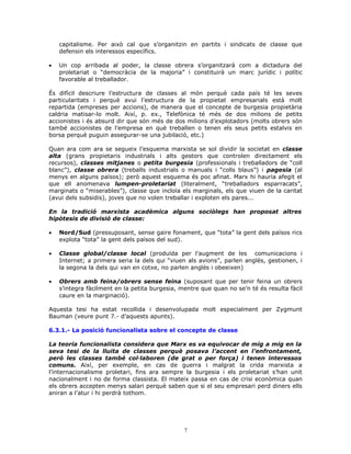 capitalisme. Per això cal que s’organitzin en partits i sindicats de classe que
defensin els interessos específics.
• Un cop arribada al poder, la classe obrera s’organitzarà com a dictadura del
proletariat o “democràcia de la majoria” i constituirà un marc jurídic i polític
favorable al treballador.
És difícil descriure l’estructura de classes al món perquè cada país té les seves
particularitats i perquè avui l’estructura de la propietat empresarials està molt
repartida (empreses per accions), de manera que el concepte de burgesia propietària
caldria matisar-lo molt. Així, p. ex., Telefònica té més de dos milions de petits
accionistes i és absurd dir que són més de dos milions d’explotadors (molts obrers són
també accionistes de l’empresa en què treballen o tenen els seus petits estalvis en
borsa perquè puguin assegurar-se una jubilació, etc.)
Quan ara com ara se segueix l’esquema marxista se sol dividir la societat en classe
alta (grans propietaris industrials i alts gestors que controlen directament els
recursos), classes mitjanes o petita burgesia (professionals i treballadors de “coll
blanc”), classe obrera (treballs industrials o manuals i “colls blaus”) i pagesia (al
menys en alguns països); però aquest esquema és poc afinat. Marx hi hauria afegit el
que ell anomenava lumpen-proletariat (literalment, “treballadors esparracats”,
marginats o “miserables”), classe que incloïa els marginals, els que viuen de la caritat
(avui dels subsidis), joves que no volen treballar i exploten els pares...
En la tradició marxista acadèmica alguns sociòlegs han proposat altres
hipòtesis de divisió de classe:
• Nord/Sud (pressuposant, sense gaire fonament, que “tota” la gent dels països rics
explota “tota” la gent dels països del sud).
• Classe global/classe local (produïda per l’augment de les comunicacions i
Internet; a primera seria la dels qui “viuen als avions”, parlen anglès, gestionen, i
la segona la dels qui van en cotxe, no parlen anglès i obeeixen)
• Obrers amb feina/obrers sense feina (suposant que per tenir feina un obrers
s’integra fàcilment en la petita burgesia, mentre que quan no se’n té és resulta fàcil
caure en la marginació).
Aquesta tesi ha estat recollida i desenvolupada molt especialment per Zygmunt
Bauman (veure punt 7.- d’aquests apunts).
6.3.1.- La posició funcionalista sobre el concepte de classe
La teoria funcionalista considera que Marx es va equivocar de mig a mig en la
seva tesi de la lluita de classes perquè posava l’accent en l’enfrontament,
però les classes també col—laboren (de grat o per força) i tenen interessos
comuns. Així, per exemple, en cas de guerra i malgrat la crida marxista a
l’internacionalisme proletari, fins ara sempre la burgesia i els proletariat s’han unit
nacionalment i no de forma classista. El mateix passa en cas de crisi econòmica quan
els obrers accepten menys salari perquè saben que si el seu empresari perd diners ells
aniran a l’atur i hi perdrà tothom.
7
 