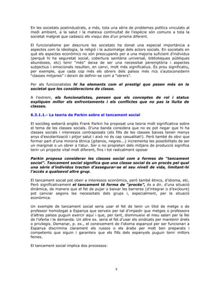 En les societats postindustrals, a més, tota una sèrie de problemes polítics vinculats al
medi ambient, a la salut i la mateixa continuïtat de l’espècie són comuns a tota la
societat malgrat que cadascú els visqui des d’un prisma diferent.
El funcionalisme per descriure les societats ha donat una especial importància a
aspectes com la ideologia, la religió i la autoimatge dels actors socials. En societats en
què els aspectes econòmics no són preocupants per a una majoria suficient d’individus
(perquè hi ha seguretat social, cobertura sanitària universal, biblioteques públiques
abundoses, etc) tenir “més” deixa de ser una necessitat peremptòria i aspectes
subjectius i emocionals resulten, en canvi, molt més significatius. És prou significatiu,
per exemple, que cada cop més els obrers dels països més rics s’autoconsiderin
“classes mitjanes” i deixin de definir-se com a “obrers”.
Per als funcionalistes hi ha elements com el prestigi que pesen més en la
societat que les consideracions de classe.
A l’extrem, els funcionalistes, pensen que els conceptes de rol i status
expliquen millor els enfrontaments i els conflictes que no pas la lluita de
classes.
6.3.1.1.- La teoria de Parkin sobre el tancament social
El sociòleg weberià anglès Frank Parkin ha proposat una teoria molt significativa sobre
el tema de les classes socials. D’una banda considera que no es pot negar que hi ha
classes socials i interessos contraposats (els fills de les classes baixes tenen menys
anys d’escolarització i pitjor salut i això no és cap casualitat!). Però també és obvi que
formar part d’una minoria ètnica (gitanos, negres...) incrementa les possibilitats de ser
un marginat o un obrer a l’atur. Ser o no propietari dels mitjans de producció significa
tenir un projecte vital molt diferent, fins i tot radicalment oposar
Parkin proposa considerar les classes social com a formes de “tancament
social”. Tancament social significa que una classe social és un procés pel qual
una sèrie d’individus tracten d’assegurar-se el seu nivell de vida, limitant-hi
l’accés a qualsevol altre grup.
El tancament social pot obeir a interessos econòmics, però també ètnics, d’idioma, etc.
Però significativament el tancament té forma de “procés”, és a dir, d’una situació
dinàmica, de manera que el fet de pujar o baixar les barreres (d’integrar o d’excloure)
pot canviar segons les necessitats dels grups i, especialment, per la situació
econòmica.
Un exemple de tancament social seria usar el fet de tenir un títol de metge o de
professor homologat a Espanya que serveix per tal d’impedir que metges o professors
d’altres països puguin exercir aquí i que, per tant, disminueixi el meu salari per la llei
de l’oferta i la demanda. Un altre ex. seria el fet d’usar els sindicats per mantenir drets
o privilegis. Demanar, p. ex., el coneixement de l’idioma espanyol per ser funcionari a
Espanya discrimina clarament els russos o els àrabs per molt ben preparats i
competents que siguin i garanteix que els fills dels espanyols puguin tenir millors
feines.
El tancament social implica dos processos:
8
 