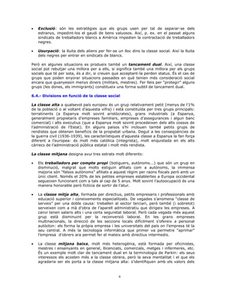 • Exclusió: són les estratègies que els grups usen per tal de separar-se dels
estranys, impedint-los el gaudi de bens valuosos. Així, p. ex. en el passat alguns
sindicats de treballadors blancs a Amèrica impedien la contractació de treballadors
negres.
• Usurpació: la lluita dels aliens per fer-se un lloc dins la classe social. Així la lluita
dels negres per entrar en sindicats de blancs.
Però en algunes situacions es produeix també un tancament dual. Així, una classe
social pot rebutjar una millora per a ells, si significa també una millora per als grups
socials que té per sota, és a dir, si creuen que acceptant-la perden status. És el cas de
grups que poden enyorar situacions passades en què tenien més consideració social
encara que guanyessin menys diners (militars, mestres). Fer lleis per “protegir” alguns
grups (les dones, els immigrants) constitueix una forma subtil de tancament dual.
6.4.- Divisions en funció de la classe social
La classe alta a qualsevol país europeu és un grup relativament petit (menys de l’1%
de la població o al voltant d’aquesta xifra) i està constituïda per tres grups principals:
terratinents (a Espanya molt sovint aristòcrates), grans industrials (a Espanya,
generalment propietaris d’empreses familiars, empreses d’assegurances i algun banc
comercial) i alts executius (que a Espanya molt sovint procedeixen dels alts cossos de
l’administració de l’Estat). En alguns països s’hi inclouen també petits grups de
rendistes que obtenen beneficis de la propietat urbana. Degut a les conseqüències de
la guerra civil (1936-1939), les característiques d’aquesta classe a Espanya la fan força
diferent a l’europea: és molt més catòlica (integrista), molt enquistada en els alts
càrrecs de l’administració pública estatal i molt més rendista.
La classe mitjana designa avui tres estrats molt diferents:
• Els treballadors per compte propi (botiguers, autònoms...) que són un grup en
disminució, malgrat que molts estiguin afiliats com a autònoms, la immensa
majoria són “falsos autònoms” afiliats a aquest règim per raons fiscals però amb un
únic client. Només el 20% de les petites empreses establertes a Europa occidental
segueixen funcionant com a tals al cap de 5 anys. Molt sovint l’autoocupació és una
manera honorable però fictícia de sortir de l’atur.
• La classe mitja alta, formada per directius, petits empresaris i professionals amb
educació superior i coneixements especialitzats. De vegades s’anomena “classe de
serveis” per una doble causa: treballen al sector terciari, però també (i sobretot)
serveixen com a mà d’obra de l’aparell administratiu que dirigeix les empreses. A
canvi tenen salaris alts i una certa seguretat laboral. Però cada vegada més aquest
grup està disminuint per la reconversió laboral. En les grans empreses
multinacionals, la direcció de les seccions locals difícilment s’ofereix a personal
autòcton: els forma la pròpia empresa i les universitats del país on l’empresa té la
seu central. A més la tecnologia informàtica que primer va permetre “aprimar”
l’empresa d’obrers ara permet fer el mateix amb directius intermedis.
• La classe mitjana baixa, molt més heterogènia, està formada per oficinistes,
mestres i ensenyants en general, llicenciats, comercials, metges i infermeres, etc.
És un exemple molt clar de tancament dual en la terminologia de Parkin: els seus
interessos els acosten més a la classe obrera, però la seva mentalitat i el que els
agradaria ser els porta a la classe mitjana alta: s’identifiquen amb els valors dels
9
 