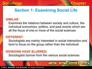 Sociology Chapter
1
SIMILAR:
Examines the relations between society and culture, the
individual economics, politics, and past events which are
all the focus of one or more of the social sciences
Section 1: Examining Social Life
DIFFERENT:
Sociologists are mainly interested in social interaction and
tend to focus on the group rather than the individual
DIVISIONS HAVE BLURRED:
Sociologists borrow from the various social sciences
 