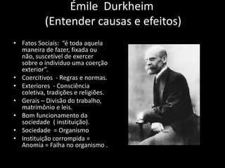 Émile Durkheim
(Entender causas e efeitos)
• Fatos Sociais: “é toda aquela
maneira de fazer, fixada ou
não, suscetível de exercer
sobre o individuo uma coerção
exterior”.
• Coercitivos - Regras e normas.
• Exteriores - Consciência
coletiva, tradições e religiões.
• Gerais – Divisão do trabalho,
matrimônio e leis.
• Bom funcionamento da
sociedade ( instituição).
• Sociedade = Organismo
• Instituição corrompida =
Anomia = Falha no organismo .
 