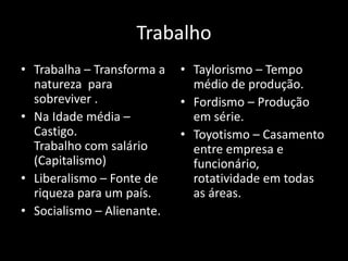 Trabalho
• Trabalha – Transforma a
natureza para
sobreviver .
• Na Idade média –
Castigo.
Trabalho com salário
(Capitalismo)
• Liberalismo – Fonte de
riqueza para um país.
• Socialismo – Alienante.
• Taylorismo – Tempo
médio de produção.
• Fordismo – Produção
em série.
• Toyotismo – Casamento
entre empresa e
funcionário,
rotatividade em todas
as áreas.
 