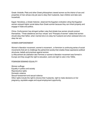 Greek- Aristotle, Plato and other Greek philosophers viewed women as the interior of sex and
properties of men whose only job was to obey their husbands, bear children and take care
household.
Egypt- Herodotus, a Greek historian, observed the Egyptian civilization citing that Egyptian
women enjoyed higher social status than Greek women because they can inherit property and
engage in trade and politics.
China- Confucianism has stringent written rules that dictate how women should conduct
themselves. “Three obedience and four virtues” and “Precepts of women” states that women
should obey their father, when married she is to obey her husband and when widowed she is to
obey her son.
WOMEN EMPOWERMENT
Women’s liberation movement, women’s movement , or feminism is continuing series of social
movements that aim to challenge the patriarchal society that creates these oppressive political
structures, beliefs and practices against women.
Le Mouvement de Libération des Femmes or women’s liberation movement was formed in
Europe and they sought the right to education, work and right to vote in the 1940s.
FEMINISM DEMAND EQUALITY
Women suffrage
Equality in politics and society
Reproductive rights
Domestic violence
Sexual harassment and sexual violence
Other rights include the right to divorce their husbands, right to make decisions on her
pregnancy, equitable wages and equal employment opportunity.
 