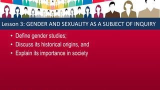 Lesson 3: GENDER AND SEXUALITY AS A SUBJECT OF INQUIRY
• Define gender studies;
• Discuss its historical origins, and
• Explain its importance in society
 
