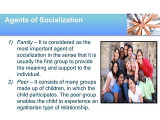 Agents of Socialization
1) Family – It is considered as the
most important agent of
socialization in the sense that it is
usually the first group to provide
the meaning and support to the
individual.
2) Peer – It consists of many groups
made up of children, in which the
child participates. The peer group
enables the child to experience an
egalitarian type of relationship.
 