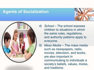 Agents of Socialization
4) School – The school exposes
children to situations in which
the same rules, regulations,
and authority patterns apply to
everyone.
5) Mass Media – The mass media
such as newspapers, radio,
movies, television, and books,
are also important in
communicating to individuals a
society’s beliefs, values, mores,
and traditions.
 