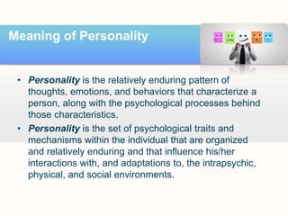 Meaning of Personality
• Personality is the relatively enduring pattern of
thoughts, emotions, and behaviors that characterize a
person, along with the psychological processes behind
those characteristics.
• Personality is the set of psychological traits and
mechanisms within the individual that are organized
and relatively enduring and that influence his/her
interactions with, and adaptations to, the intrapsychic,
physical, and social environments.
 