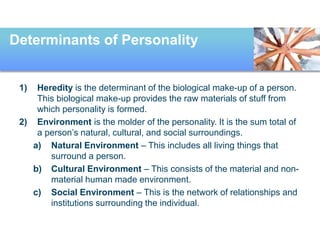 Determinants of Personality
1) Heredity is the determinant of the biological make-up of a person.
This biological make-up provides the raw materials of stuff from
which personality is formed.
2) Environment is the molder of the personality. It is the sum total of
a person’s natural, cultural, and social surroundings.
a) Natural Environment – This includes all living things that
surround a person.
b) Cultural Environment – This consists of the material and non-
material human made environment.
c) Social Environment – This is the network of relationships and
institutions surrounding the individual.
 