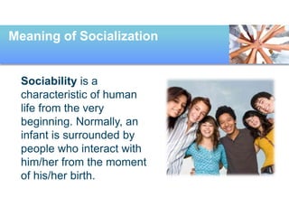 Meaning of Socialization
Sociability is a
characteristic of human
life from the very
beginning. Normally, an
infant is surrounded by
people who interact with
him/her from the moment
of his/her birth.
 