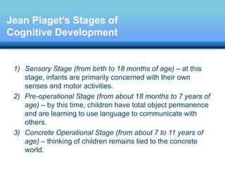 1) Sensory Stage (from birth to 18 months of age) – at this
stage, infants are primarily concerned with their own
senses and motor activities.
2) Pre-operational Stage (from about 18 months to 7 years of
age) – by this time, children have total object permanence
and are learning to use language to communicate with
others.
3) Concrete Operational Stage (from about 7 to 11 years of
age) – thinking of children remains tied to the concrete
world.
Jean Piaget’s Stages of
Cognitive Development
 