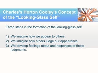 Three steps in the formation of the looking-glass self:
1) We imagine how we appear to others.
2) We imagine how others judge our appearance.
3) We develop feelings about and responses of these
judgments.
Charles's Horton Cooley’s Concept
of the “Looking-Glass Self”
 