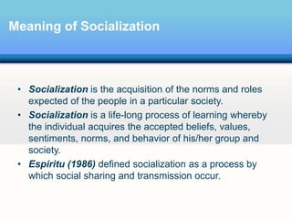 Meaning of Socialization
• Socialization is the acquisition of the norms and roles
expected of the people in a particular society.
• Socialization is a life-long process of learning whereby
the individual acquires the accepted beliefs, values,
sentiments, norms, and behavior of his/her group and
society.
• Espiritu (1986) defined socialization as a process by
which social sharing and transmission occur.
 