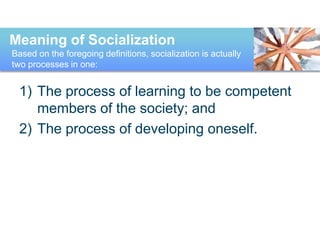 1) The process of learning to be competent
members of the society; and
2) The process of developing oneself.
Meaning of Socialization
Based on the foregoing definitions, socialization is actually
two processes in one:
 