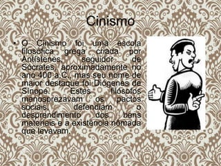 Cinismo
• O Cinismo foi uma escola
filosófica grega criada por
Antístenes, seguidor de
Sócrates, aproximadamente no
ano 400 a.C., mas seu nome de
maior destaque foi Diógenes de
Sínope. Estes filósofos
menosprezavam os pactos
sociais, defendiam o
desprendimento dos bens
materiais e a existência nômada
que levavam.
 