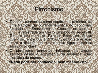Pirronismo
• Também conhecido como cepticismo pirrónico, foi
uma tradição da corrente filosófica do cepticismo
fundada por Enesidemo de Cnossos no século I
d.C., e registrada por Sexto Empírico no século III.
Toma o seu nome de Pirro de Élies, um céptico
que viveu entre 360 a 270 a.C., embora a relação
entre a filosofia da escola essa figura histórica
seja pouco clara.
• O pirronismo tornou-se influente há alguns
séculos desde o surgimento da moderna visão
cientifica do mundo.
‘’Nada pode ser conhecido, nem mesmo isto. ’’
 