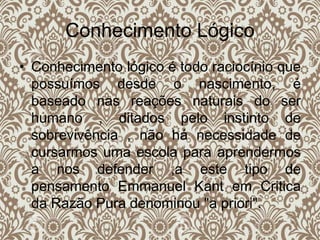 Conhecimento Lógico
• Conhecimento lógico é todo raciocínio que
possuímos desde o nascimento, é
baseado nas reações naturais do ser
humano , ditados pelo instinto de
sobrevivência , não há necessidade de
cursarmos uma escola para aprendermos
a nos defender ,a este tipo de
pensamento Emmanuel Kant em Critica
da Razão Pura denominou "a priori".
 